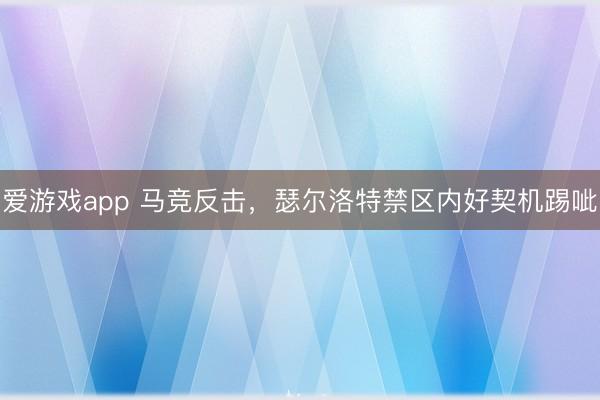 爱游戏app 马竞反击，瑟尔洛特禁区内好契机踢呲