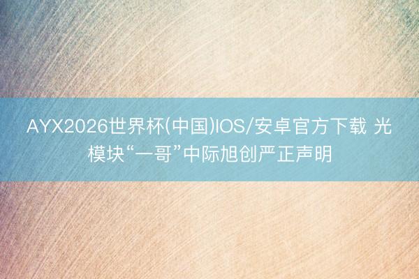 AYX2026世界杯(中国)IOS/安卓官方下载 光模块“一哥”中际旭创严正声明