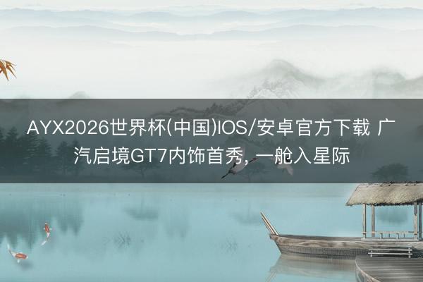 AYX2026世界杯(中国)IOS/安卓官方下载 广汽启境GT7内饰首秀, 一舱入星际