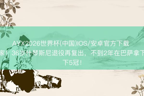 AYX2026世界杯(中国)IOS/安卓官方下载 大赢家！36岁什琴斯尼退役再复出，不到2年在巴萨拿下5冠！