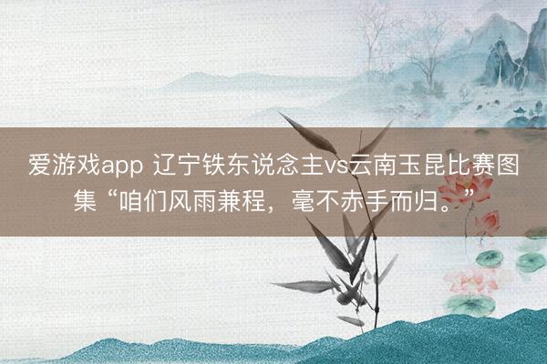 爱游戏app 辽宁铁东说念主vs云南玉昆比赛图集 “咱们风雨兼程，<a href=
