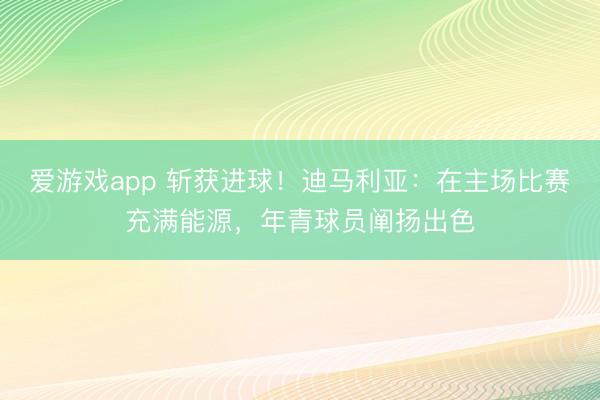 爱游戏app 斩获进球！迪马利亚：在主场比赛充满能源，年青球员阐扬出色