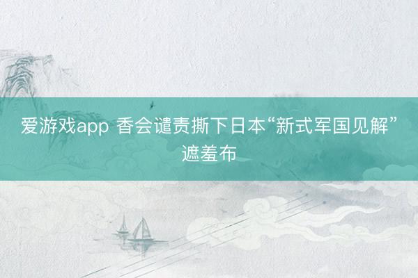 爱游戏app 香会谴责撕下日本“新式军国见解”遮羞布