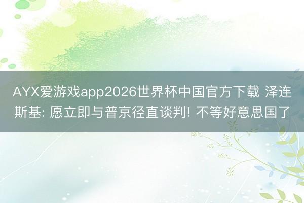 AYX爱游戏app2026世界杯中国官方下载 泽连斯基: 愿立即与普京径直谈判! 不等好意思国了