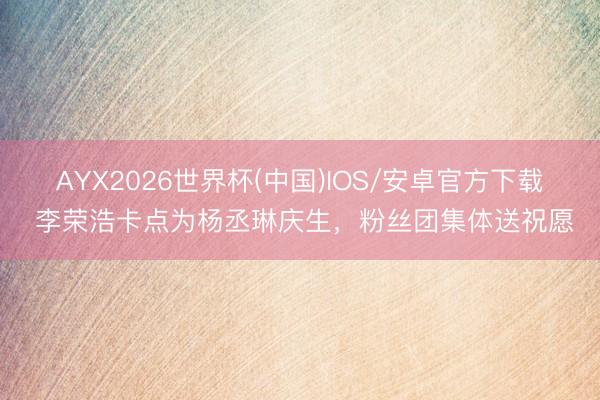 AYX2026世界杯(中国)IOS/安卓官方下载 李荣浩卡点为杨丞琳庆生，粉丝团集体送祝愿