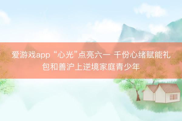 爱游戏app “心光”点亮六一 千份心绪赋能礼包和善沪上逆境家庭青少年
