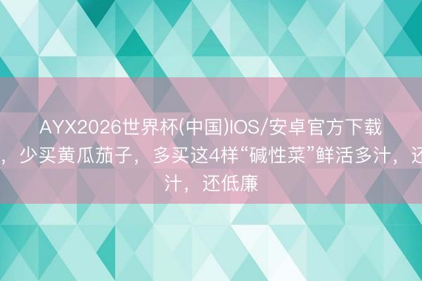 AYX2026世界杯(中国)IOS/安卓官方下载 入夏，少买黄瓜茄子，多买这4样“碱性菜”鲜活多汁，还低廉