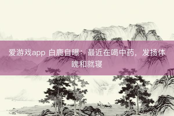 爱游戏app 白鹿自曝：最近在喝中药，发扬体魄和就寝