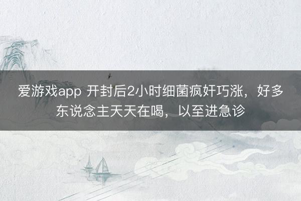 爱游戏app 开封后2小时细菌疯奸巧涨，好多东说念主天天在喝，以至进急诊