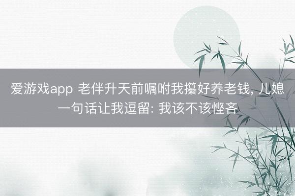 爱游戏app 老伴升天前嘱咐我攥好养老钱， 儿媳一句话让我逗留: 我该不该悭吝