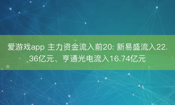 爱游戏app 主力资金流入前20: 新易盛流入22.36亿元、亨通光电流入16.74亿元