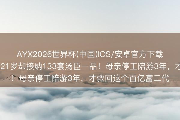 AYX2026世界杯(中国)IOS/安卓官方下载 患抑郁症差点退学，21岁却接纳133套汤臣一品！母亲停工陪游3年，才救回这个百亿富二代
