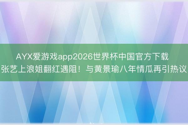AYX爱游戏app2026世界杯中国官方下载 张艺上浪姐翻红遇阻！与黄景瑜八年情瓜再引热议