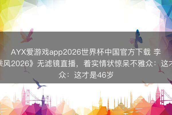 AYX爱游戏app2026世界杯中国官方下载 李小冉《乘风2026》无滤镜直播，着实情状惊呆不雅众：这才是46岁