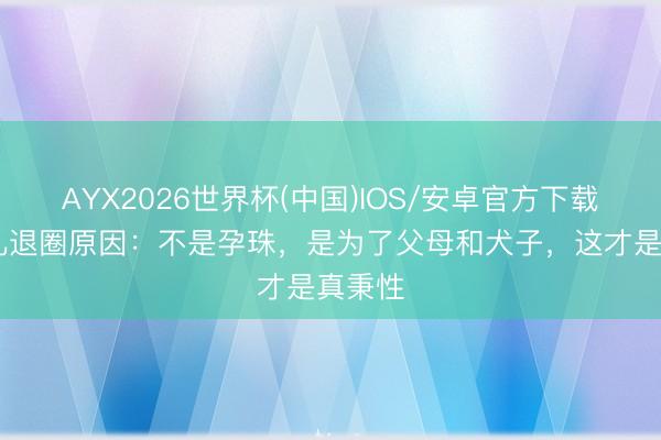 AYX2026世界杯(中国)IOS/安卓官方下载 热依扎退圈原因：不是孕珠，是为了父母和犬子，这才是真秉性