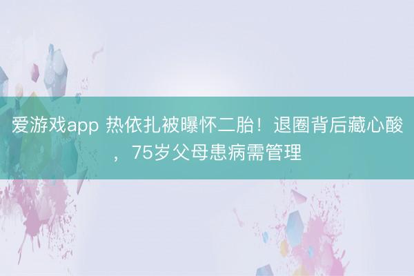 爱游戏app 热依扎被曝怀二胎！退圈背后藏心酸，75岁父母患病需管理