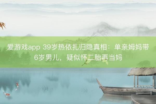 爱游戏app 39岁热依扎归隐真相：单亲姆妈带6岁男儿，疑似怀二胎再当妈