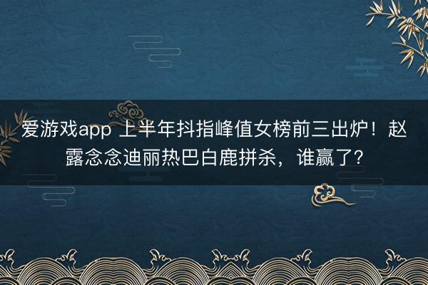 爱游戏app 上半年抖指峰值女榜前三出炉！赵露念念迪丽热巴白鹿拼杀，谁赢了？
