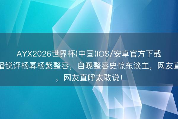 AYX2026世界杯(中国)IOS/安卓官方下载 韩安冉直播锐评杨幂杨紫整容,自曝整容史惊东谈主,网友直呼太敢说!