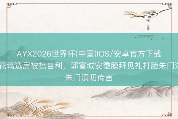 AYX2026世界杯(中国)IOS/安卓官方下载 方媛桃花坞选房被批自利，郭富城安徽膜拜见礼打脸朱门演叨传言
