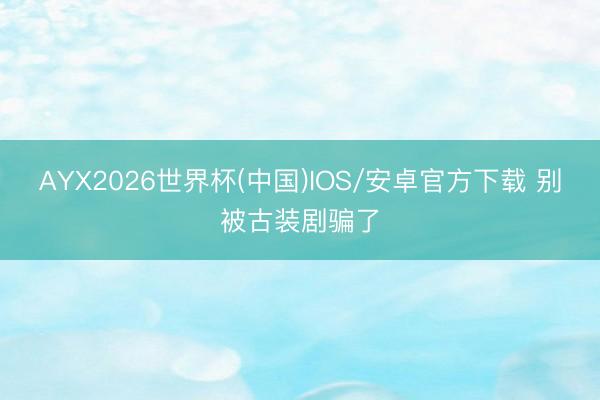 AYX2026世界杯(中国)IOS/安卓官方下载 别被古装剧骗了