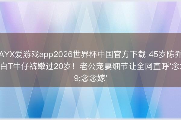 AYX爱游戏app2026世界杯中国官方下载 45岁陈乔恩穿白T牛仔裤嫩过20岁！老公宠妻细节让全网直呼'念念嫁'