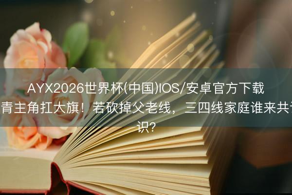 AYX2026世界杯(中国)IOS/安卓官方下载 年青主角扛大旗！若砍掉父老线，三四线家庭谁来共识？