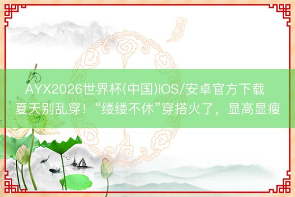 AYX2026世界杯(中国)IOS/安卓官方下载 夏天别乱穿！“缕缕不休”穿搭火了，显高显瘦