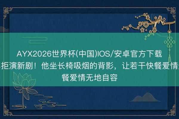 AYX2026世界杯(中国)IOS/安卓官方下载 丧妻6年拒演新剧！他坐长椅吸烟的背影，让若干快餐爱情无地自容