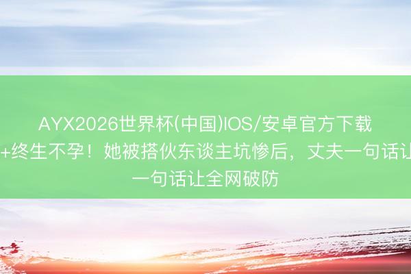 AYX2026世界杯(中国)IOS/安卓官方下载 血本无归+终生不孕!她被搭伙东谈主坑惨后,丈夫一句话让全网破防