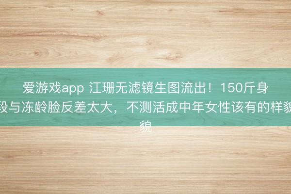 爱游戏app 江珊无滤镜生图流出！150斤身段与冻龄脸反差太大，不测活成中年女性该有的样貌