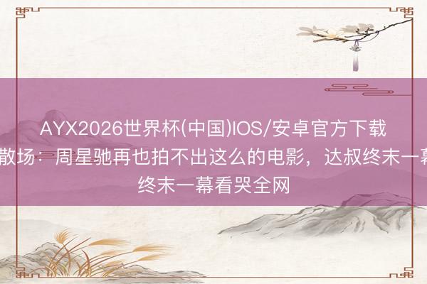 AYX2026世界杯(中国)IOS/安卓官方下载 黄金搭档散场：周星驰再也拍不出这么的电影，达叔终末一幕看哭全网