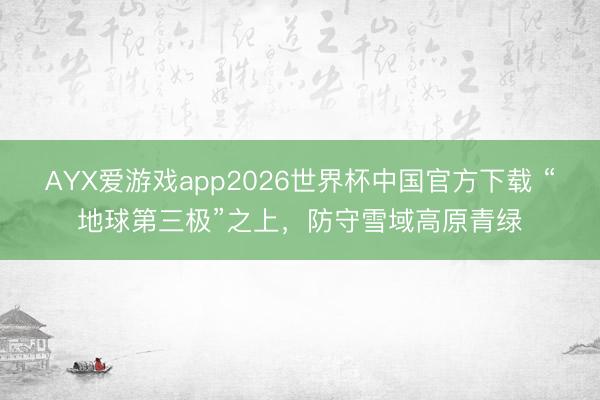 AYX爱游戏app2026世界杯中国官方下载 “地球第三极”之上，防守雪域高原青绿