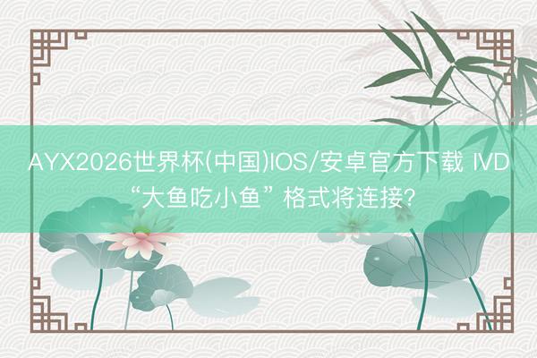 AYX2026世界杯(中国)IOS/安卓官方下载 IVD “大鱼吃小鱼” 格式将连接？