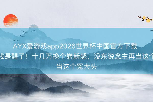 AYX爱游戏app2026世界杯中国官方下载 不是没钱是醒了！十几万换个崭新感，没东说念主再当这个冤大头