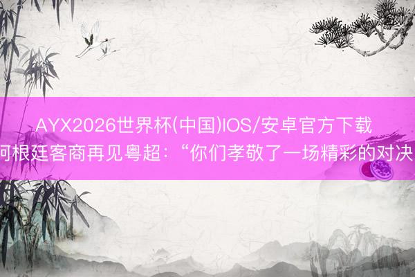 AYX2026世界杯(中国)IOS/安卓官方下载 阿根廷客商再见粤超：“你们孝敬了一场精彩的对决”
