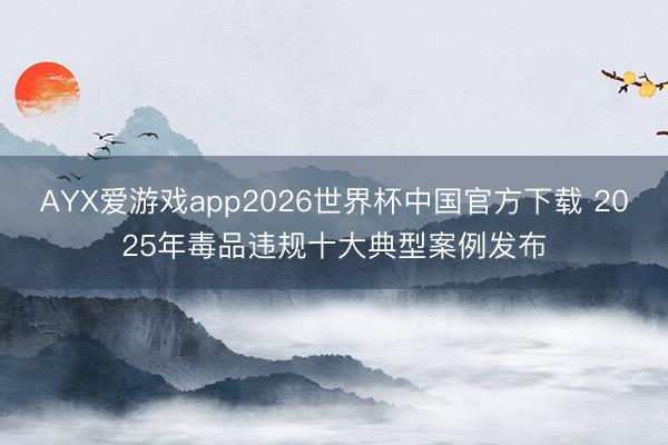 AYX爱游戏app2026世界杯中国官方下载 2025年毒品违规十大典型案例发布